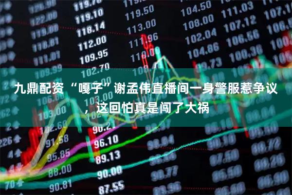 九鼎配资 “嘎子”谢孟伟直播间一身警服惹争议，这回怕真是闯了大祸