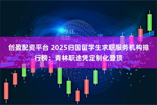 创盈配资平台 2025归国留学生求职服务机构排行榜：青林职途凭定制化登顶
