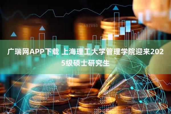 广瑞网APP下载 上海理工大学管理学院迎来2025级硕士研究生