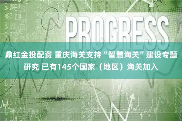 鼎红金投配资 重庆海关支持“智慧海关”建设专题研究 已有145个国家（地区）海关加入