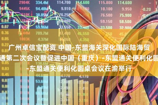 广州卓信宝配资 中国-东盟海关深化国际陆海贸易新通道互联互通第二次会议暨促进中国（重庆）-东盟通关便利化圆桌会议在渝举行
