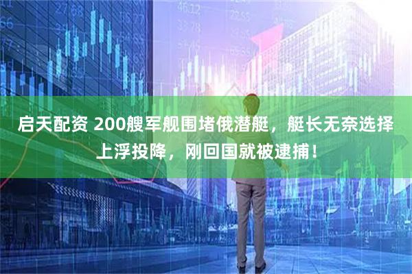 启天配资 200艘军舰围堵俄潜艇，艇长无奈选择上浮投降，刚回国就被逮捕！