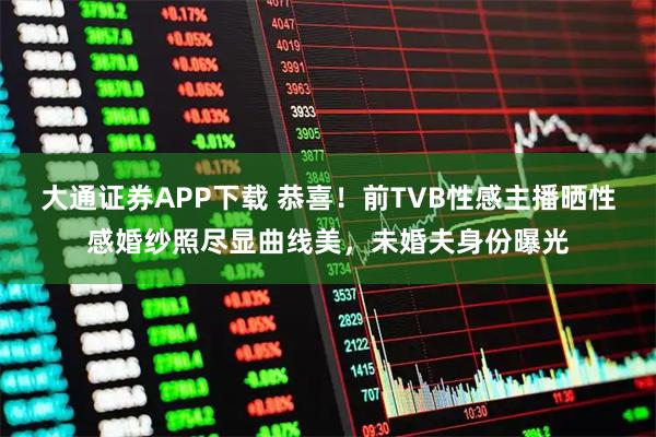 大通证券APP下载 恭喜！前TVB性感主播晒性感婚纱照尽显曲线美，未婚夫身份曝光