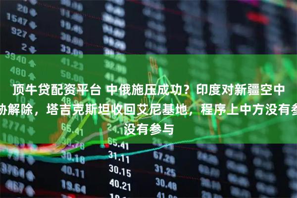 顶牛贷配资平台 中俄施压成功？印度对新疆空中威胁解除，塔吉克斯坦收回艾尼基地，程序上中方没有参与