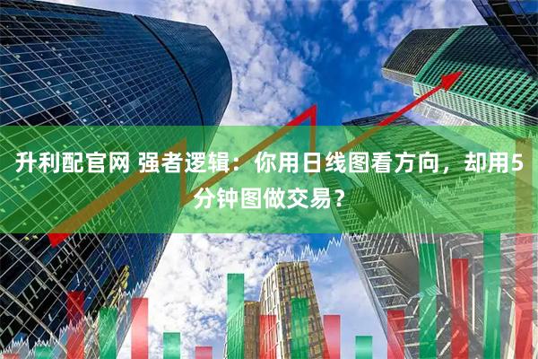 升利配官网 强者逻辑：你用日线图看方向，却用5分钟图做交易？