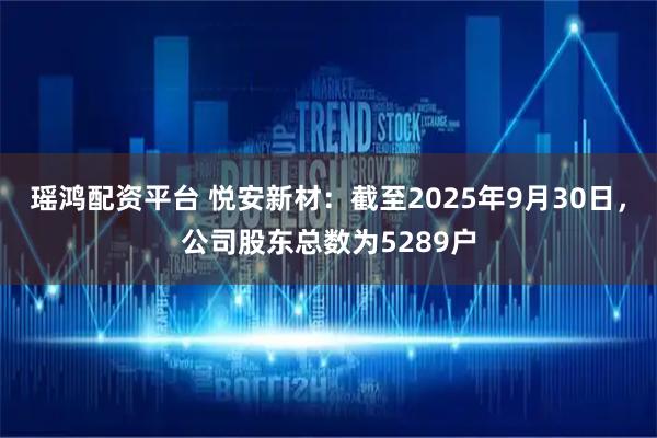 瑶鸿配资平台 悦安新材：截至2025年9月30日，公司股东总数为5289户