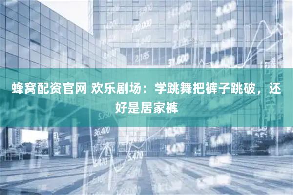 蜂窝配资官网 欢乐剧场：学跳舞把裤子跳破，还好是居家裤