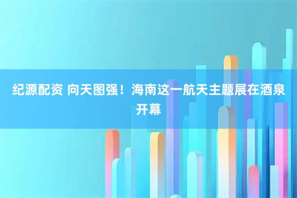纪源配资 向天图强！海南这一航天主题展在酒泉开幕