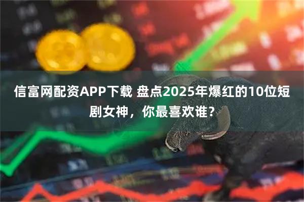 信富网配资APP下载 盘点2025年爆红的10位短剧女神，你最喜欢谁？
