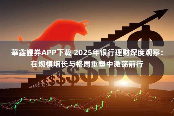 華鑫證券APP下载 2025年银行理财深度观察：在规模增长与格局重塑中激荡前行