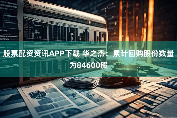 股票配资资讯APP下载 华之杰：累计回购股份数量为84600股