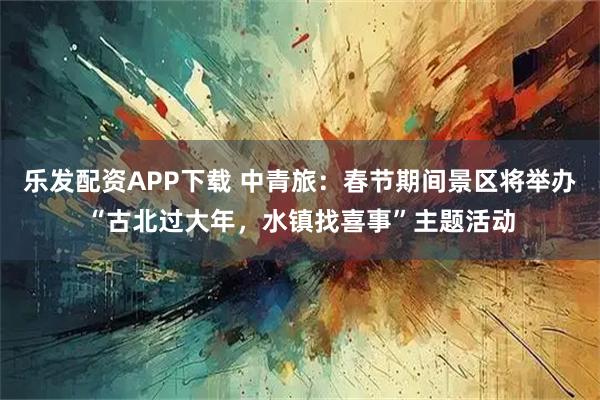 乐发配资APP下载 中青旅：春节期间景区将举办“古北过大年，水镇找喜事”主题活动