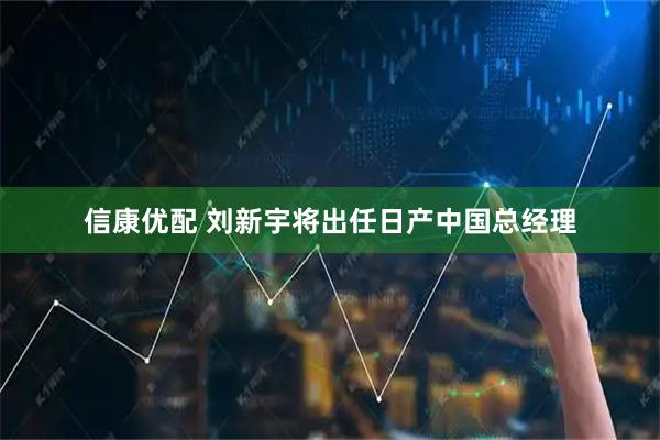 信康优配 刘新宇将出任日产中国总经理