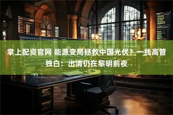掌上配资官网 能源变局拯救中国光伏？一线高管独白：出清仍在黎明前夜