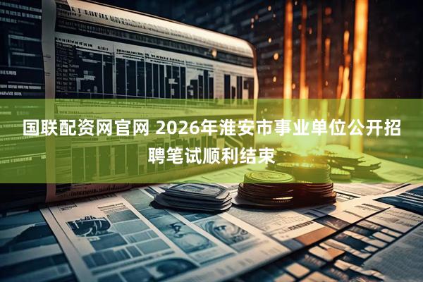 国联配资网官网 2026年淮安市事业单位公开招聘笔试顺利结束