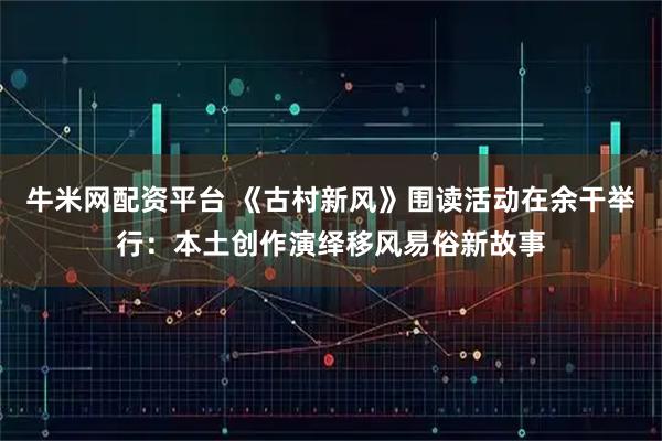 牛米网配资平台 《古村新风》围读活动在余干举行：本土创作演绎移风易俗新故事