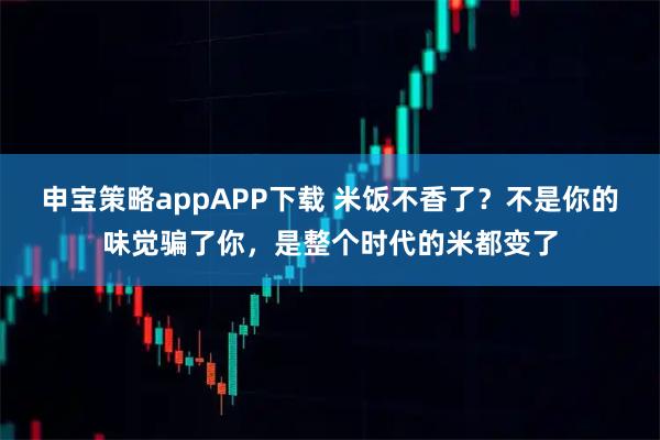 申宝策略appAPP下载 米饭不香了？不是你的味觉骗了你，是整个时代的米都变了