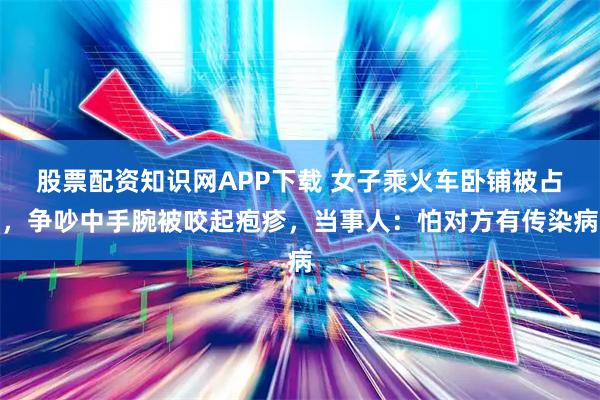 股票配资知识网APP下载 女子乘火车卧铺被占，争吵中手腕被咬起疱疹，当事人：怕对方有传染病