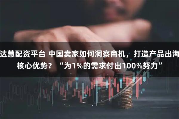 达慧配资平台 中国卖家如何洞察商机，打造产品出海核心优势？ “为1%的需求付出100%努力”
